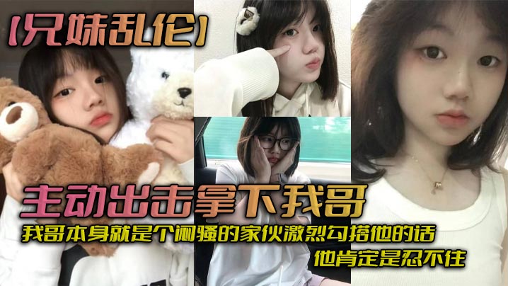 【兄妹乱伦】主动出击拿下我哥，我自己觉得自己长得应该还算可以吧，我哥本身就是个闷骚的家伙激烈勾搭他的话，他肯定是忍不住_拿下哥，让她跟我搞在一起。