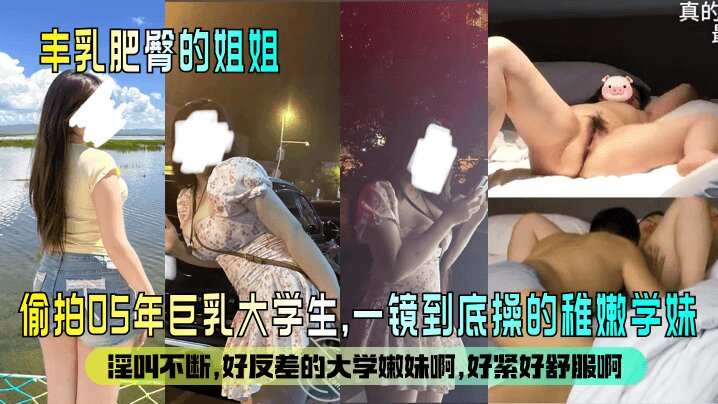【丰乳肥臀的姐姐 】偷拍05年巨乳大学生 一镜到底操的稚嫩学妹，淫叫不断。好反差的大学嫩妹啊，好紧好舒服啊