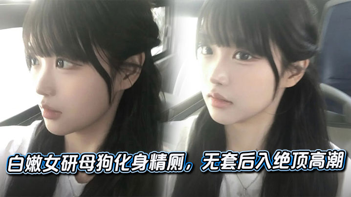 白嫩女研母狗化身精厕，无套后入绝顶高潮