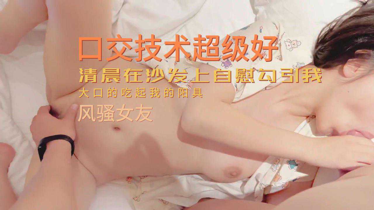 风骚女友清晨在沙发上自慰勾引我，口交技术超级好，大口吃我的大鸡巴